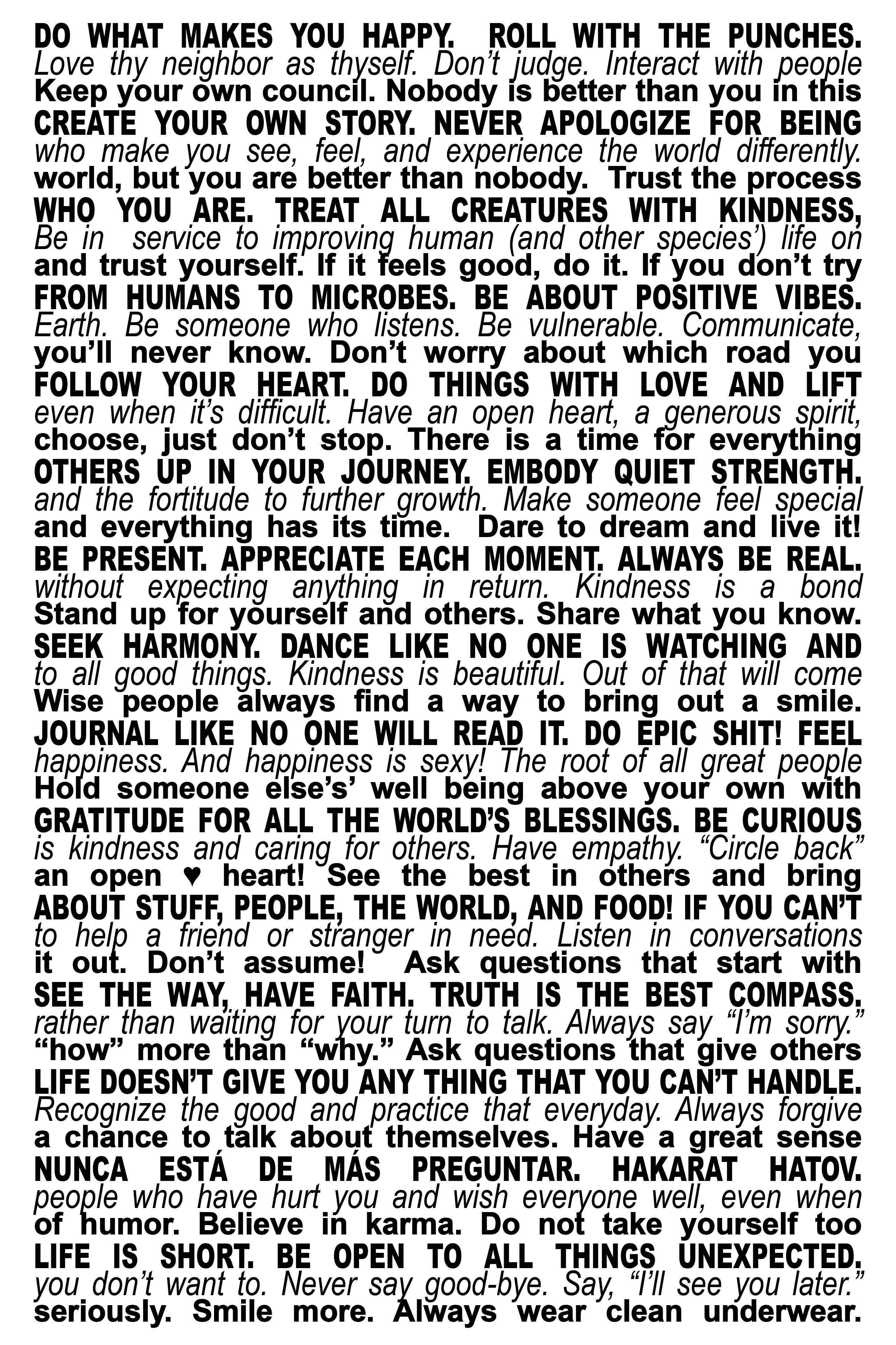 DO WHAT MAKES YOU HAPPY.  ROLL WITH THE PUNCHES. CREATE YOUR OWN STORY. NEVER APOLOGIZE FOR BEING WHO YOU ARE. TREAT ALL CREATURES WITH KINDNESS, FROM HUMANS TO MICROBES. BE ABOUT POSITIVE VIBES. FOLLOW YOUR HEART. DO THINGS WITH LOVE AND LIFT OTHERS UP IN YOUR JOURNEY. EMBODY QUIET STRENGTH. BE PRESENT AND APPRECIATE EACH MOMENT. ALWAYS BE REAL. SEEK HARMONY. DANCE LIKE NO ONE IS WATCHING AND JOURNAL LIKE NO ONE WILL READ IT. DO EPIC SHIT! FEEL GRATITUDE FOR ALL THE WORLD’S BLESSINGS. BE CURIOUS ABOUT STUFF, PEOPLE, THE WORLD, AND FOOD! IF YOU CAN’T SEE THE WAY, HAVE FAITH. TRUTH IS THE BEST COMPASS. LIFE DOESN’T GIVE YOU ANYTHING THAT YOU CAN’T HANDLE. NUNCA ESTÁ DE MÁS PREGUNTAR. HAKARAT HATOV. LIFE IS SHORT. BE OPEN TO ALL THINGS UNEXPECTED.    Love thy neighbor as thyself. Don’t judge. Interact with people who make you see, feel, and experience the world differently. Be in service to improving human (and other species’) life on Earth. Be someone who listens. Be vulnerable. Communicate, even when it’s difficult, Have an open heart, a generous spirit, and the fortitude to further growth. Make someone feel special without expecting anything in return. Kindness is a bond to all good things. Kindness is beautiful. Out of that will come happiness. And happiness is sexy! The root of all great people is kindness and caring for others. Have empathy. “Circle back” to help a friend or stranger in need. Listen in conversations rather than waiting for your turn to talk. Always say “I’m sorry.” Recognize the good and practice that everyday. Always forgive the people who have hurt you and wish everyone well, even if you don’t want to. Never say good-bye. Say,“I’ll see you later.”    Keep your own council. Nobody is better than you in this world, but you are better than nobody.  Trust the process and Trust yourself. If it feels good, do it. If you don’t try you’ll never know. Don’t worry about which road you choose, just don’t stop. There is a time for everything and everything has its time.  Dare to dream and live it! Stand up for yourself and others. Share what you know. Wise people always find a way to bring out a smile. Hold someone else’s’ well being above your own with an open ♥️ heart! See the best in others and bring it out.  Don’t assume! Ask questions that start with “how” more than “why.” Ask questions that give others a chance to talk about themselves. Have a great sense of humor. Believe in karma. Do not take yourself too seriously. Smile more. Always wear clean underwear. 